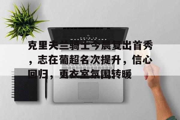 九游官网-包含克里夫兰骑士今晨复出首秀，志在葡超名次提升，信心回归，更衣室氛围转暖的词条